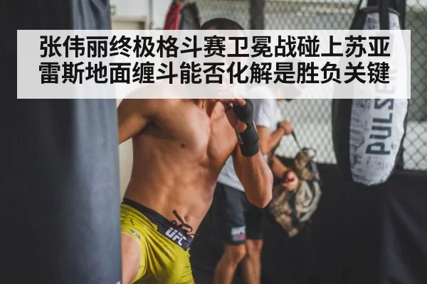 张伟丽终极格斗赛卫冕战碰上苏亚雷斯地面缠斗能否化解是胜负关键