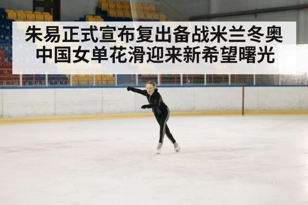 朱易正式宣布复出备战米兰冬奥 中国女单花滑迎来新希望曙光