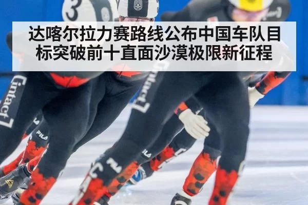 达喀尔拉力赛路线公布中国车队目标突破前十直面沙漠极限新征程